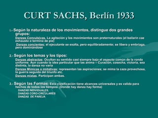 CURT SACHS, Berlín 1933CURT SACHS, Berlín 1933
11.-.- Según la naturaleza de los movimientos, distingue dos grandesSegún la naturaleza de los movimientos, distingue dos grandes
grupos:grupos:
Danzas ConvulsivasDanzas Convulsivas, La agitación y los movimientos son preternaturales (el bailarín cae, La agitación y los movimientos son preternaturales (el bailarín cae
exhausto o termina de pie)exhausto o termina de pie)
Danzas concientesDanzas concientes; el ejecutante se exalta, pero equilibradamente; se libera y embriaga,; el ejecutante se exalta, pero equilibradamente; se libera y embriaga,
pero dominándosepero dominándose
2.-2.- Según los temas y los tipos:Según los temas y los tipos:
Danzas abstractasDanzas abstractas: Ocultan su sentido casi siempre bajo el aspecto común de la ronda: Ocultan su sentido casi siempre bajo el aspecto común de la ronda
uniforme. Aun cuando la idea particular que las anima – Curación, cosecha, victoria, seauniforme. Aun cuando la idea particular que las anima – Curación, cosecha, victoria, sea
distinta, la danza no variadistinta, la danza no varia
Danzas Mímicas o imitativasDanzas Mímicas o imitativas; representan las aspiraciones; se mima la caza provechosa,; representan las aspiraciones; se mima la caza provechosa,
la guerra seguida del triunfo etc.la guerra seguida del triunfo etc.
Danzas mixtasDanzas mixtas. Participan ambas.. Participan ambas.
3.-3.- Según las FormasSegún las Formas; Esta clasificación tiene alcances universales y es valida para; Esta clasificación tiene alcances universales y es valida para
hechos de todos los tiempos. (Donde hay danza hay forma)hechos de todos los tiempos. (Donde hay danza hay forma)
DANZAS INDIVIDUALES,DANZAS INDIVIDUALES,
DANZAS CORO-CIRCULARESDANZAS CORO-CIRCULARES
DANZAS DE PAREJADANZAS DE PAREJA
 