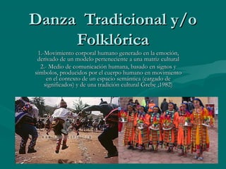Danza Tradicional y/oDanza Tradicional y/o
FolklóricaFolklórica
1.-Movimiento corporal humano generado en la emoción,1.-Movimiento corporal humano generado en la emoción,
derivado de un modelo perteneciente a una matriz culturalderivado de un modelo perteneciente a una matriz cultural
2.- Medio de comunicación humana, basado en signos y2.- Medio de comunicación humana, basado en signos y
símbolos, producidos por el cuerpo humano en movimientosímbolos, producidos por el cuerpo humano en movimiento
en el contexto de un espacio semántica (cargado deen el contexto de un espacio semántica (cargado de
significados) y de una tradición cultural Grebe ;1982)significados) y de una tradición cultural Grebe ;1982)
 