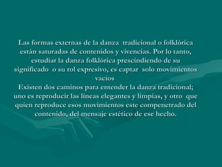Las formas externas de la danza tradicional o folklóricaLas formas externas de la danza tradicional o folklórica
están saturadas de contenidos y vivencias. Por lo tanto,están saturadas de contenidos y vivencias. Por lo tanto,
estudiar la danza folklórica prescindiendo de suestudiar la danza folklórica prescindiendo de su
significado o su rol expresivo, es captar solo movimientossignificado o su rol expresivo, es captar solo movimientos
vacíosvacíos
Existen dos caminos para entender la danza tradicional;Existen dos caminos para entender la danza tradicional;
uno es reproducir las líneas elegantes y limpias, y otro queuno es reproducir las líneas elegantes y limpias, y otro que
quien reproduce esos movimientos este compenetrado delquien reproduce esos movimientos este compenetrado del
contenido, del mensaje estético de ese hecho.contenido, del mensaje estético de ese hecho.
 