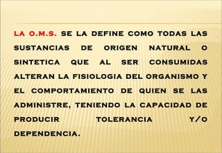 la o.m.s. se la define como todas las
sustancias de origen natural o
sintetica que al ser consumidas
alteran la fisiologia del organismo y
el comportamiento de quien se las
administre, teniendo la capacidad de
producir tolerancia y/o
dependencia.
 