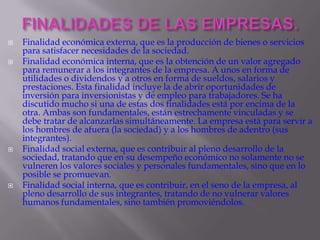 FINALIDADES DE LAS EMPRESAS.Finalidad económica externa, que es la producción de bienes o servicios para satisfacer necesidades de la sociedad.Finalidad económica interna, que es la obtención de un valor agregado para remunerar a los integrantes de la empresa. A unos en forma de utilidades o dividendos y a otros en forma de sueldos, salarios y prestaciones. Esta finalidad incluye la de abrir oportunidades de inversión para inversionistas y de empleo para trabajadores. Se ha discutido mucho si una de estas dos finalidades está por encima de la otra. Ambas son fundamentales, están estrechamente vinculadas y se debe tratar de alcanzarlas simultáneamente. La empresa está para servir a los hombres de afuera (la sociedad) y a los hombres de adentro (sus integrantes).Finalidad social externa, que es contribuir al pleno desarrollo de la sociedad, tratando que en su desempeño económico no solamente no se vulneren los valores sociales y personales fundamentales, sino que en lo posible se promuevan.Finalidad social interna, que es contribuir, en el seno de la empresa, al pleno desarrollo de sus integrantes, tratando de no vulnerar valores humanos fundamentales, sino también promoviéndolos.
