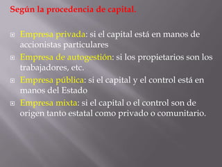 Según la procedencia de capital.Empresa privada: si el capital está en manos de accionistas particularesEmpresa de autogestión: si los propietarios son los trabajadores, etc.Empresa pública: si el capital y el control está en manos del EstadoEmpresa mixta: si el capital o el control son de origen tanto estatal como privado o comunitario.