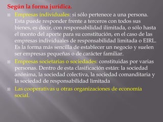 Según la forma jurídica.Empresas individuales: si sólo pertenece a una persona. Esta puede responder frente a terceros con todos sus bienes, es decir, con responsabilidad ilimitada, o sólo hasta el monto del aporte para su constitución, en el caso de las empresas individuales de responsabilidad limitada o EIRL. Es la forma más sencilla de establecer un negocio y suelen ser empresas pequeñas o de carácter familiar.Empresas societarias o sociedades: constituidas por varias personas. Dentro de esta clasificación están: la sociedad anónima, la sociedad colectiva, la sociedad comanditaria y la sociedad de responsabilidad limitadaLas cooperativas u otras organizaciones de economía social.