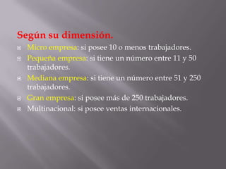 Según su dimensión.Micro empresa: si posee 10 o menos trabajadores.Pequeña empresa: si tiene un número entre 11 y 50 trabajadores.Mediana empresa: si tiene un número entre 51 y 250 trabajadores.Gran empresa: si posee más de 250 trabajadores.Multinacional: si posee ventas internacionales.