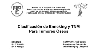 REPÚBLICA BOLIVARIANA DE VENEZUELA
MINISTERIO DE EDUCACIÓN SUPERIOR UNIVERSITARIA
HOSPITAL DR. RICARDO BAQUERO GONZÁLEZ
POST-GRADO CIRUGIA ORTOPEDICA Y TRAUMATOLOGIA
Clasificación de Enneking y TNM
Para Tumores Óseos
AUTOR: Dr. José García
Residente de 3er año de
Traumatología y Ortopedia
MONITOR:
Dr. E. Carrillo
Dr. Y. Arangu
 