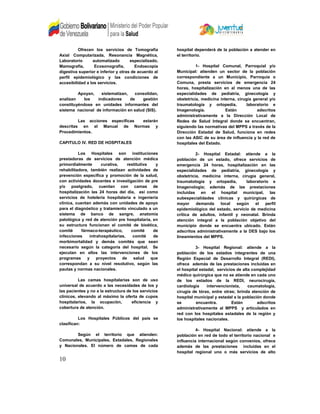 Ofrecen los servicios de Tomografía
Axial Computarizada, Resonancia Magnética,
Laboratorio automatizado especializado,
Mamografía, Ecosonografia, Endoscopia
digestiva superior e inferior y otras de acuerdo al
perfil epidemiológico y las condiciones de
accesibilidad a los servicios.
Apoyan, sistematizan, consolidan,
analizan los indicadores de gestión
constituyéndose en unidades informantes del
sistema nacional de información en salud (SIS).
Las acciones específicas estarán
descritas en el Manual de Normas y
Procedimientos.
CAPITULO IV. RED DE HOSPITALES
Los Hospitales son instituciones
prestadoras de servicios de atención médica
primordialmente curativa, restitutiva y
rehabilitadora, también realizan actividades de
prevención específica y promoción de la salud,
con actividades docentes e investigación de pre
y/o postgrado, cuentan con camas de
hospitalización las 24 horas del día, así como
servicios de hotelería hospitalaria e ingeniería
clínica, cuentan además con unidades de apoyo
para el diagnóstico y tratamiento vinculado a un
sistema de banco de sangre, anatomía
patológica y red de atención pre hospitalaria, en
su estructura funcionan el comité de bioética,
comité fármaco-terapéutico, comité de
infecciones intrahospitalarias, comité de
morbimortalidad y demás comités que sean
necesario según la categoría del hospital. Se
ejecutan en ellos las intervenciones de los
programas y proyectos de salud que
correspondan a su nivel resolutivo, según las
pautas y normas nacionales.
Las camas hospitalarias son de uso
universal de acuerdo a las necesidades de los y
las pacientes y no a la estructura de los servicios
clínicos, elevando al máximo la oferta de cupos
hospitalarios, la ocupación, eficiencia y
cobertura de atención.
Los Hospitales Públicos del país se
clasifican:
Según el territorio que atienden:
Comunales, Municipales, Estadales, Regionales
y Nacionales. El número de camas de cada
hospital dependerá de la población a atender en
el territorio.
1- Hospital Comunal, Parroquial y/o
Municipal: atienden un sector de la población
correspondiente a un Municipio, Parroquia o
Comuna, presta servicios de emergencia 24
horas, hospitalización en al menos una de las
especialidades de pediatría, ginecología y
obstetricia, medicina interna, cirugía general y/o
traumatología y ortopedia, laboratorio e
Imagenología. Están adscritos
administrativamente a la Dirección Local de
Redes de Salud Integral donde se encuentran,
siguiendo las normativas del MPPS a través de la
Dirección Estadal de Salud, funciona en redes
con las ASIC de su área de influencia y la red de
hospitales del Estado.
2- Hospital Estadal: atiende a la
población de un estado, ofrece servicios de
emergencia 24 horas, hospitalización en las
especialidades de pediatría, ginecología y
obstetricia, medicina interna, cirugía general,
traumatología y ortopedia, laboratorio e
Imagenologia; además de las prestaciones
incluidas en el hospital municipal, las
subespecialidades clínicas y quirúrgicas de
mayor demanda local según el perfil
epidemiológico del estado, servicio de medicina
crítica de adultos, infantil y neonatal. Brinda
atención integral a la población objetivo del
municipio donde se encuentra ubicado. Están
adscritos administrativamente a la DES bajo los
lineamientos del MPPS.
3- Hospital Regional: atiende a la
población de los estados integrantes de una
Región Especial de Desarrollo Integral (REDI),
ofrece además de las prestaciones incluidas en
el hospital estadal, servicios de alta complejidad
médico quirúrgica que no se atiende en cada uno
de los estados de la REDI, neurocirugía,
cardiología intervencionista, caumatología,
cirugía de tórax, entre otras; brinda atención de
hospital municipal y estadal a la población donde
se encuentra. Están adscritos
administrativamente al MPPS y articulados en
red con los hospitales estadales de la región y
los hospitales nacionales.
4- Hospital Nacional: atiende a la
población en red de todo el territorio nacional e
influencia internacional según convenios, ofrece
además de las prestaciones incluidas en el
hospital regional uno o más servicios de alto
10
 