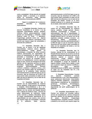 costo y complejidad. Brinda atención de hospital
regional, estatal y municipal a la población
donde se encuentran. Están adscritos
administrativa y funcionalmente al MPPS.
Según la complejidad de la asistencia:
Hospitales Generales y Hospitales
Especializados.
1.- Hospitales Generales: Cuentan con
atención hospitalaria en al menos 3 de las
siguientes especialidades básicas: pediatría,
medicina interna, gineco-obstetricia, cirugía
general y/o traumatología y ortopedia, unidad
medicina critica 24 horas y laboratorio,
Imagenología, pudiendo contar con algunas
subespecialidades médicas o quirúrgicas y otro
servicio que requiera según las necesidades o
demanda de la población.
1.1- Hospitales Generales tipo I:
Cuentan con al menos 3 de las siguientes
especialidades: medicina interna, pediatría,
Gineco-obstetricia, cirugía general y/o
traumatología y ortopedia. No tienen servicios
médicos estructurados por especialidad, las
camas de hospitalización se utilizan según las
demandas y necesidades de la población.
Cuentan con servicio de consultas externa,
servicio de hospitalización, servicio quirúrgico
según el caso, servicio de emergencia 24 horas,
además con los siguientes servicios de apoyo:
Bioanálisis, Imagenología (radiodiagnóstico,
ecografía), Electrocardiografía, farmacia,
nutrición y dietética e ingeniería clínica y otro
servicio que requiera según las necesidades o
demanda de la población. Están adscritos
administrativamente a la DLR del lugar en que se
encuentre, bajo las directrices de la DES y del
nivel central; están conectados en redes con las
ASIC del área de influencia y con el resto de los
hospitales del Estado.
1.2- Hospitales Generales tipo II:
Cuentan con las especialidades de: medicina
interna, pediatría, cirugía general, traumatología
y ortopedia, Gineco-obstetricia y de 1 a 4
especialidades o subespecialidades adicionales,
Cuentan con los servicio del Hospital General
Tipo I, además de medicina critica, servicios de
apoyo diferenciados de enfermería, trabajo
social, nutrición y dietética, Bioanálisis, banco
de sangre estandarizados dependiendo de la
especialidades con que cuenta y otro servicio
que requiera según las necesidades o demanda
de la población. Están adscritos
administrativamente a la DLR del lugar en que se
encuentre, bajo las directrices de la DES y del
nivel central; están conectados en redes con las
ASIC del área de influencia y con el resto de los
hospitales del Estado. Cuando es el único
hospital existente en un conjunto de municipios
de un estado, estará adscrito a la DES.
1.3- Hospitales Generales tipo III:
cuenta con las especialidades de: medicina
interna, pediatría, cirugía general, Gineco-
obstetricia, traumatología y ortopedia y
adicionalmente más de 4 especialidades o
subespecialidades, Cuentan con los servicios del
Hospital General Tipo II, y al menos uno de las
siguientes unidades: cuidados coronario y/o
hemodinamia, diálisis, caumatología y
oncología. Están adscritos administrativamente a
la DES del lugar en que se encuentre, bajo las
directrices del nivel central; están conectados en
redes con los hospitales del estado y con los
hospitales de la Región.
1.4- Hospitales Generales tipo IV:
Cuentan, además de las contempladas en el
Hospital General Tipo III, con al menos una de las
siguientes unidades de tratamiento que sirven de
referencia regional o nacional: terapia
endovascular, cirugía robótica, cirugía
cardiovascular, cirugía de tórax, neurocirugía de
alta complejidad o cirugía de trasplante de
órganos sólidos, medula ósea y tejidos y otras
que se generen según los avances científicos y
tecnológicos. Están adscritos
administrativamente al MPPS; están conectados
en redes con los hospitales tipo III y los
hospitales nacionales.
2. Hospitales Especializados, Cuentan
con atención hospitalaria centrada
fundamentalmente a una a dos especialidades o
grupo poblacional determinado: maternidades,
materno- infantiles, pediátricos, cardiológicos,
oftalmológicos, psiquiátricos, de rehabilitación,
geriátricos, oncológicos, dermatológicos,
caumatológicos, u otra especialidad
dependiendo del perfil epidemiológico de la
población.
2.1- Hospitales Especializados tipo I,
Cuentan con servicio de consultas externa,
servicio de hospitalización, servicio emergencia
(opcional), además con los siguientes servicios
de apoyo: Bioanálisis, Imagenología
(radiodiagnóstico, ecografía), farmacia, nutrición
y dietética y otro servicio que requiera según las
11
 