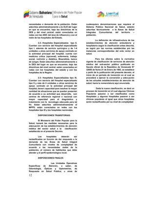 necesidades o demanda de la población. Están
adscritos administrativamente a la DLR del lugar
en que se encuentre, bajo las directrices de la
DES y del nivel central; están conectados en
redes con las ASIC del área de influencia y con el
resto de los hospitales del Estado.
2.2- Hospitales Especializados tipo II,
Cuentan con servicio del Hospital especializado
tipo I, además de servicio quirúrgico y de 1-4
unidades u otros servicios de apoyo centrado en
la actividad principal del hospital, cuenta con
medicina critica (opcional), enfermería, trabajo
social, nutrición y dietética, Bioanálisis, banco
de sangre. Están adscritos administrativamente a
la DES del lugar en que se encuentre, bajo las
directrices del nivel central; están conectados en
redes con los hospitales del estado y con los
hospitales de la Región.
2.3- Hospitales Especializados tipo III,
Cuentan con servicio del Hospital especializado
tipo II y más de 4 unidades u otros servicios de
apoyo centrado en la actividad principal del
hospital, tienen capacidad para resolver la mayor
cantidad de situaciones que se puedan presentar
de acuerdo a su actividad que desarrolla, son
centros de referencia regional o nacional con
mayor capacidad para el diagnóstico y
tratamiento con la tecnología adecuada para tal
fin. Están adscritos administrativamente al
MPPS; están conectados en redes con los
hospitales tipo III y los hospitales nacionales.
DISPOSICIONES TRANSITORIAS:
El Ministerio del Poder Popular para la
Salud, tomará las medidas necesarias para la
adecuación de los establecimientos de atención
médica del sector salud a la clasificación
establecida en el presente Decreto.
Los hospitales deberán ser
reclasificados en función de dar respuesta a la
demanda de las Áreas de Salud Integral
Comunitaria con niveles de complejidad de
acuerdo a las necesidades reales de la
población, el número de habitantes que debe
atender y el perfil epidemiológico local.
DISPOSICIONES FINALES
Las Unidades Operativas
Específicas de Atención, a saber, de
Odontología, Ópticas y Optometrías, de
Respuesta en Salud Pública, u otras de
cualesquiera denominaciones que requiera el
Sistema Público Nacional de Salud, estarán
adscritas técnicamente a la Áreas de Salud
Integrales Comunitarias del territorio –
población.
La definición de infraestructura de los
establecimientos de atención ambulatoria y
hospitalaria según la clasificación antes descrita,
se regirá por las normas establecidas por las
instancias correspondientes del ente rector en
salud.
Para los efectos sobre la normativa
vigente de clasificación de servicios de atención
médica del sub-sector público publicado en
Gaceta oficial de la República de Venezuela N°
32650 de fecha 21 de Enero de 1983, se establece
a partir de la publicación del presente decreto, el
inicio de un período de transición en el cual se
procederá a ejercer la conversión y adecuación
de los actuales establecimientos de atención de
salud, hacia la nomenclatura aquí enunciada.
Dada la nueva clasificación, se dará un
proceso de transición en el cual algunas Clínicas
Populares pasaran a ser clasificados como
Hospitales y algunos hospitales pasaran a ser
clínicas populares al igual que otros hospitales
serán reclasificados por su nivel de complejidad
12
 