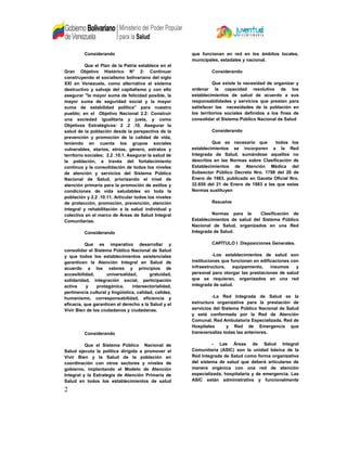 Considerando
Que el Plan de la Patria establece en el
Gran Objetivo Histórico N° 2: Continuar
construyendo el socialismo bolivariano del siglo
XXI en Venezuela, como alternativa al sistema
destructivo y salvaje del capitalismo y con ello
asegurar "la mayor suma de felicidad posible, la
mayor suma de seguridad social y la mayor
suma de estabilidad política” para nuestro
pueblo; en el Objetivo Nacional 2.2: Construir
una sociedad igualitaria y justa, y como
Objetivos Estratégicos: 2 .2 .10. Asegurar la
salud de la población desde la perspectiva de la
prevención y promoción de la calidad de vida,
teniendo en cuenta los grupos sociales
vulnerables, etarios, etnias, género, estratos y
territorio sociales; 2.2 .10.1. Asegurar la salud de
la población, a través del fortalecimiento
continuo y la consolidación de todos los niveles
de atención y servicios del Sistema Público
Nacional de Salud, priorizando el nivel de
atención primaria para la promoción de estilos y
condiciones de vida saludables en toda la
población y 2.2 .10.11. Articular todos los niveles
de protección, promoción, prevención, atención
integral y rehabilitación a la salud individual y
colectiva en el marco de Áreas de Salud Integral
Comunitarias.
Considerando
Que es imperativo desarrollar y
consolidar el Sistema Público Nacional de Salud
y que todos los establecimientos asistenciales
garanticen la Atención Integral en Salud de
acuerdo a los valores y principios de
accesibilidad, universalidad, gratuidad,
solidaridad, integración social, participación
activa y protagónica, intersectorialidad,
pertinencia cultural y lingüística, calidad, calidez,
humanismo, corresponsabilidad, eficiencia y
eficacia, que garanticen el derecho a la Salud y el
Vivir Bien de los ciudadanos y ciudadanas.
Considerando
Que el Sistema Público Nacional de
Salud ejecuta la política dirigida a promover el
Vivir Bien y la Salud de la población en
coordinación con otros sectores y niveles de
gobierno, implantando el Modelo de Atención
Integral y la Estrategia de Atención Primaria de
Salud en todos los establecimientos de salud
que funcionan en red en los ámbitos locales,
municipales, estadales y nacional.
Considerando
Que existe la necesidad de organizar y
ordenar la capacidad resolutiva de los
establecimientos de salud de acuerdo a sus
responsabilidades y servicios que prestan para
satisfacer las necesidades de la población en
los territorios sociales definidos a los fines de
consolidar el Sistema Público Nacional de Salud
Considerando
Que es necesario que todos los
establecimientos se incorporen a la Red
Integrada de Salud, sumándose aquellos no
descritos en las Normas sobre Clasificación de
Establecimientos de Atención Médica del
Subsector Público Decreto Nro. 1798 del 20 de
Enero de 1983, publicado en Gaceta Oficial Nro.
32.650 del 21 de Enero de 1983 a las que estas
Normas sustituyen
Resuelve
Normas para la Clasificación de
Establecimientos de salud del Sistema Público
Nacional de Salud, organizados en una Red
Integrada de Salud.
CAPÍTULO I Disposiciones Generales.
-Los establecimientos de salud son
instituciones que funcionan en edificaciones con
infraestructura, equipamiento, insumos y
personal para otorgar las prestaciones de salud
que se requieran, organizados en una red
integrada de salud.
-La Red Integrada de Salud es la
estructura organizativa para la prestación de
servicios del Sistema Público Nacional de Salud
y está conformada por la Red de Atención
Comunal, Red Ambulatoria Especializada, Red de
Hospitales y Red de Emergencia que
transversaliza todas las anteriores.
- Las Áreas de Salud Integral
Comunitaria (ASIC) son la unidad básica de la
Red Integrada de Salud como forma organizativa
del sistema de salud que deberá articularse de
manera orgánica con una red de atención
especializada, hospitalaria y de emergencia. Las
ASIC están administrativa y funcionalmente
2
 