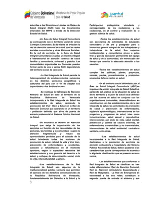 adscritas a las Direcciones Locales de Redes de
Salud Integral (DLR) bajo los lineamientos
emanados del MPPS a través de la Dirección
Estadal de Salud.
-Un Área de Salud Integral Comunitaria
se corresponde con el territorio social de varios
Consejos Comunales. En la misma se articulan la
red de atención comunal de salud, con las redes
sociales comunitarias y otras Misiones Sociales.
En la red de servicios de la Área de Salud
Integral Comunitaria se aplica un modelo integral
e intersectorial de atención continua de salud
familiar y comunitaria, universal y gratuita. Las
comunidades organizadas en Comunas pueden
formar parte de una o varias ASIC dependiendo
del territorio social de cada uno.
-La Red Integrada de Salud permite la
heterogeneidad de establecimientos existentes
en los distintos contextos geográficos y
culturales del país con el fin de adaptar sus
capacidades a los ámbitos locales.
-Se instituye la Estrategia de Atención
Primaria de Salud en todo el territorio de la
República Bolivariana de Venezuela
incorporando a la Red Integrada de Salud los
establecimientos de salud, centrando la
promoción del Vivir Bien y Salud en la Red de
Atención Comunal que operando en un territorio
- población definido que sirve de puerta de
entrada preferencial al Sistema Público Nacional
de Salud.
-Se establece el Modelo de Atención
Integral que exige la organización de los
servicios en función de las necesidades de las
personas, las familias y la comunidad, supera la
atención fragmentada y reduce las
oportunidades perdidas para el cuidado de la
salud brindando todas las acciones de
promoción de salud, calidad de vida y Vivir bien,
prevención de enfermedades y accidentes,
curación y rehabilitación en el momento
oportuno, según la capacidad resolutiva del
establecimiento y con garantía del derecho a la
salud, y enfoque de determinación social, ciclo
de vida, interculturalidad y género.
-Los establecimientos de la Red
Integrada de Salud, son espacios de la
institucionalidad pública sanitaria que permiten
el ejercicio de los derechos constitucionales de
la República Bolivariana de Venezuela,
fundamentalmente del Derecho a la Salud y la
Participación protagónica, vinculante y
corresponsable de los ciudadanos y las
ciudadanas, en el control y evaluación de la
gestión pública de salud.
-Todos los establecimientos de salud
son escenarios de actividades de educación
comunitaria y de pre y postgrado para la
formación general integral de los trabajadores y
trabajadoras de la salud. Sus espacios
institucionales y comunitarios sirven a estos
fines y para la educación permanente del equipo
de salud y de la comunidad, sin menoscabo del
tiempo que amerita la adecuada atención a los
usuarios.
-Todos los establecimientos de salud
cumplen las políticas, planes, proyectos,
normas, pautas, procedimientos y protocolos
emanados del ente rector en salud.
-En el territorio social delimitado por el
Área de Salud Integral Comunitaria (ASIC)se
impulsará la acción integrada de Salud Colectiva,
partiendo del análisis de la situación de salud de
dicho territorio y el plan de salud local definido
por los actores de salud en conjunto con las
organizaciones comunales, desarrollándose en
coordinación con los establecimientos de la red
integrada de salud, las actividades de promoción
de salud y prevención de enfermedades,
vigilancia epidemiológica, intervenciones de los
proyectos y programas de salud, tales como
inmunizaciones, salud sexual y reproductiva,
intervenciones por ciclo de vida, salud mental,
prevención y control de causas externas, de
enfermedades transmisibles y no transmisibles,
intervenciones de salud ambiental, contraloría
sanitaria, entre otras.
-Los establecimientos de salud
incorporados a la Red Integrada de Salud,
destinados a la prestación de servicios de
atención ambulatoria y hospitalaria del Sistema
Público Nacional de Salud, deben ajustarse a las
características que le correspondan de acuerdo a
la siguiente clasificación que se presenta en esta
norma.
-Los establecimientos que conforman la
Red Integrada de Salud se clasifican en tres
redes diferenciadas: Red de Atención Comunal,
Red de Atención Ambulatoria Especializada y
Red de Hospitales. La Red de Emergencia es
transversal a las tres redes, constituye la
segunda puerta de entrada al sistema y sus
3
 