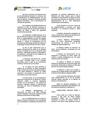 Se inicia un proceso de transición para
que los Ambulatorios Rurales I, II y Urbanos I, de
la Clasificación de Establecimientos del año
1983, se adecúen e integren a las Áreas de Salud
Integral Comunitaria con la denominación de
consultorios populares.
Se consideran los establecimientos que
conforman la Red de Atención Comunal, la
puerta de entrada natural o primordial al Sistema
Público de Salud y tienen las siguientes
características generales:
a) Constituyen establecimientos de la
Red de Atención Comunal, cuyo equipo de salud
tiene la responsabilidad en la atención integral
de las familias, las comunidades, el ambiente
natural y social, en consonancia con los
principios de la Estrategia de Atención Primaria y
la Estrategia Promocional del Vivir bien y Salud.
b) Son el pilar fundamental para la
gestión intersectorial de salud en su territorio
social y el trabajo que en él se desarrolla debe
garantizar respuestas oportunas y adecuadas a
la naturaleza y prioridad de los problemas de
salud y sus determinantes.
c) Participan activamente los comités
de salud, vinculado tanto a los Consejos
Comunales como al resto de los movimientos
sociales y misiones de la comunidad
d) El equipo de salud garantiza el
análisis de la situación de salud comunitaria
según condiciones de vida, perfil epidemiológico
y de salud ambiental y adecuan su poder
resolutivo a los mismos, en conjunción con la
comunidad y otras redes sociales.
e) Forman parte de la red integrada de
salud para el ejercicio de la referencia y contra-
referencia médica y comunal organizada,
cuentan con el suministro y uso racional de
insumos, materiales, equipos y medicamentos
esenciales, así como la rehabilitación de base
comunitaria
f) Reportan periódicamente la
información en salud a las ASIC, Sistemas
Locales, Estadales y Nacional, haciendo uso del
Sistema de Información de Salud (SIS)
g) Los establecimientos de la Red de
Atención Comunal responden a las necesidades
de los ciudadanos y ciudadanas de acuerdo a los
protocolos de atención establecidos por el
Ministerio del Poder Popular para la Salud,
asumiendo la comunicación, la referencia de los
que casos que requieren ser atendidos en otros
establecimientos de la Red Ambulatoria
Especializada y de Hospitales.
h) Se articulan en red con el resto de
los establecimientos y servicios que estén
vinculados a la contraloría sanitaria y salud
ambiental
i) Realizan diariamente actividades de
campo a través de las visitas a las familias que le
corresponden por área de influencia.
j) Hacen Vigilancia Epidemiológica
Activa de forma permanente reportando
oportunamente los eventos a nivel de las
unidades de epidemiologia local
k) Realizan Análisis de Situación de
Salud de los problemas priorizados con sus
comunidades.
l) Ejecuta las intervenciones de los
programas y proyectos de salud, según las
normas y pautas establecidas por los entes
respectivos del nivel central.
m) Aplican el Modelo de Atención
Integral sin fragmentación de horarios según tipo
de consulta, eliminando el sistema de citas para
disminuir las oportunidades pérdidas.
n) Elaboran y hacen uso correcto y
continuo de la carpeta familiar, ficha familiar y de
la Historia Clínica Básica Integrada (HCBI).
o) Las acciones específicas que realiza
cada establecimiento de la red de atención
comunal estarán descritas en el Manual de
Normas y Procedimientos.
Según su ubicación geográfica y las
características demográficas de la población, los
Consultorios Populares se clasifican en:
CONSULTORIO POPULAR RURAL 1
(CPR1)
Forma parte de la Red de Atención
Comunal y del Área de Salud Integral
Comunitaria (ASIC) que le corresponda.
Constituye la puerta de entrada natural al
sistema en las áreas rurales dispersas y tienen
5
 