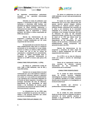 las siguientes características particulares
sumadas a las generales mencionadas
anteriormente:
Ubicados en áreas de población rural
dispersa o concentrada de hasta un mil (1.000)
habitantes o doscientas (200) familias, son
atendidos por Agentes Comunitarios de Atención
Primaria en Salud (ACAPS), defensoras o
defensores de la salud y/o auxiliares de medicina
simplificada, bajo la supervisión y control
periódico del médico o médica responsable del
CPR2 más cercano.
Ejecuta las intervenciones de los
programas y proyectos de salud, según las
normas y pautas establecidas por los entes
respectivos del nivel central.
El responsable de la atención directa de
estos establecimiento debe tener su residencia
permanente en la comunidad en la que trabaja,
conocer su cultura y su idioma y debe participar
al menos una vez al año en cursos de
capacitación y actualización de conocimientos,
el médico o médica responsable tiene la
obligación de supervisar directamente la
atención en el CPR1 al menos cada quince (15)
días.
CONSULTORIO POPULAR RURAL 2 (CPR2)
Se ubican en poblaciones rurales de
entre 1.000 y 2.500 habitantes, más de 200 y
hasta 500 familias.
Cuentan con un equipo básico de salud
conformado por, uno o más médicos o médicas y
una enfermera, enfermero, defensor o defensora
de la salud, un o una auxiliar de mantenimiento;
y por miembros de la comunidad integrados en
el Comité de Salud respectivo, vinculados a los
Consejos Comunales del área de influencia.
Dependiendo de las necesidades de salud
locales y las facilidades de acceso, puede
incorporarse otro personal de salud al CPR2, de
forma permanente o itinerante.
La infraestructura de los CPR2 debe
incluir la posibilidad de pernocta del médico o
médica y del personal itinerante que presta
servicios en el establecimiento.
CONSULTORIO POPULAR URBANO: CPU
Se ubican en poblaciones de más de
2.500 habitantes, uno por cada aproximadamente
500 familias.
El equipo de salud está conformado
básicamente por un (a) o más médicos (as) que
ejerzan atención general integral, médicos
especialistas en medicina general integral o
medicina familiar, enfermeras (os), promotor de
la salud y por miembros de la comunidad
integrados en el Comité de Salud respectivo,
vinculados a los Consejos Comunales del área
de influencia. En zonas de alta densidad
poblacional pueden coexistir dos o más equipos
de salud en un CPU que deberá tener las
dimensiones requeridas para tal fin.
Dependiendo de las necesidades de salud
locales y de los servicios y dimensiones de los
establecimientos, puede incorporarse otro
personal de salud a los CPU.
Ejecuta las intervenciones de los
programas y proyectos de salud, según las
normas y pautas establecidas por los entes
respectivos del nivel central.
En el CPU o en su área de influencia
existe una unidad o servicio de odontología
comunitario.
Dentro de su organización cuenta con
otros servicios de atención comunal
dependiendo de las necesidades y
características de la comunidad.
CONSULTORIO ODONTOLÓGICO
Es la unidad de Salud comunitaria
donde se brindan servicios integrales
odontológicos de manera ambulatoria y gratuita
a la población atendida en el ASIC; escenario
docente para la formación y la investigación en
el área de salud bucal.
Es atendido por técnicos y
profesionales en el área de odontología
ÓPTICA COMUNAL
Es la unidad de salud comunitaria
donde se brindan servicios integrales de óptica y
optometría de forma gratuita, oportuna y
ajustada a las necesidades de la población
atendida en el ASIC.
6
 