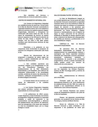 Son atendidos por técnicos y
profesionales en el área de optometría y óptica.
CENTRO DE DIAGNÓSTICO INTEGRAL (CDI):
Los Centros de Diagnóstico Integrales
son establecimientos de salud que forman parte
de la Red de Atención Comunal, aumentando la
capacidad resolutiva dentro de la red mediante la
oferta de servicios de medicina general integral,
Imagenología, laboratorio y emergencia las
veinticuatro (24) horas todos los días. En los
casos de necesidades de servicio se podrán
adecuar espacios en los CDI para la atención de
partos de bajo riesgo y atención de recién
nacidos. Uno de cada 4 CDI debe poseer
quirófano para intervenciones electivas de baja
complejidad.
Garantizan a la población en sus
respectivas áreas territoriales la prestación de
servicios de emergencia veinticuatro (24) horas
al día.
Ejecuta las intervenciones de los
programas y proyectos de salud, según las
normas y pautas establecidas por los entes
respectivos del nivel central.
c. Son unidades operativas que
coordinan, integran y se complementan en red
con los Consultorios Populares, los
establecimientos de la Red Ambulatoria
Especializada y de Hospitales, para adecuar las
respuestas institucionales a las necesidades
sociales, problemas de salud y las demandas del
territorio - población correspondiente a su Área
de Salud Integral Comunitaria.
d. Cuentan dentro de sus servicios con
camas de observación y de cuidados
intermedios.
e. Los Centros Diagnostico Integrales
que posean quirófano cuentan con personal
especializado en el área quirúrgica.
f. En poblaciones de difícil acceso,
rurales dispersas y áreas fronterizas, los Centros
de Diagnóstico Integrales ajustarán su capacidad
instalada y poder de resolución a las
características socio-demográficas y distancia
del establecimiento más próximo de referencia,
para las emergencias y los casos que requieran
un nivel de complejidad mayor, por su riesgo
biológico o social.
SALA DE REHABILITACIÓN INTEGRAL (SRI)
La Sala de Rehabilitación Integral es
una unidad operativa que forman parte de la Red
de Atención Comunal, aumentando la capacidad
resolutiva dentro de la red mediante la oferta de
servicios que basan su enfoque en la prestación
integral de atención a las personas que
presentan algún tipo de discapacidad temporal o
permanente de forma temprana, integral,
intensiva e interdisciplinaria, con el objetivo de
lograr la mayor autonomía de las personas,
facilitando el abordaje en tiempo oportuno para
evitar o disminuir los efectos de la discapacidad.
Es atendida por técnicos y profesionales en el
área rehabilitación integral.
CAPITULO III. Red de Atención
Ambulatoria Especializada.
Se denomina Red de Atención
Ambulatoria Especializada al conjunto de
establecimientos con especialidades médicas o
quirúrgicas, que tienen capacidad resolutiva
suficiente para desarrollar acciones educativas,
preventivas, protectoras, restitutiva y
rehabilitadoras, de acuerdo a las prioridades
programáticas, normas y pautas nacionales, las
cuales pueden contar con servicio de
observación de corta estancia.
Los establecimientos que la conforman
son los siguientes: las Clínicas Populares,
Centros de Alta Tecnología (CAT) y Centros de
Misión Sonrisa.
Son establecimientos de referencia
para varias ASIC.
Formarán parte de esta red los
Ambulatorios Urbanos II y III, de la clasificación
de establecimientos del año 1983, los cuales de
acuerdo a sus características entrarán en la
clasificación como Clínicas Populares.
Las Clínicas Populares que posean
camas de hospitalización pasarán a ser parte de
la Red de Hospitales.
Poseen las siguientes características
generales, con excepción de los Centros de Alta
Tecnología y Centros de Misión Sonrisa:
Sirven de referencia a la Red de
Atención Comunal y están orientadas a dar
respuestas a los problemas de salud que
7
 