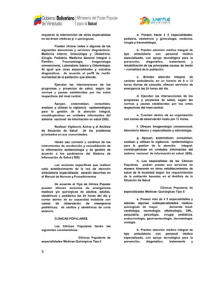 requieran la intervención de otros especialistas
en las áreas médicas y/ o quirúrgicas.
Pueden ofrecer todas o algunas de las
siguientes atenciones y servicios diagnósticos:
Medicina Interna, Ginecología y Obstetricia,
Cirugía, Pediatría, Medicina General Integral o
Familiar, Traumatología, Imagenología
convencional, Laboratorio básico y Odontología.
Al igual que otras especialidades y estudios
diagnósticos de acuerdo al perfil de morbi-
mortalidad de la población que atiende.
Ejecutan las intervenciones de los
programas y proyectos de salud, según las
normas y pautas establecidas por los entes
respectivos del nivel central.
Apoyan, sistematizan, consolidan,
analizan y utilizan la vigilancia epidemiológica
para la gestión de la atención integral,
constituyéndose en unidades informantes del
sistema nacional de información en salud (SIS).
Realizan Vigilancia Activa y el Análisis
de Situación de Salud de los problemas
priorizados en sus comunidades.
Hacen uso correcto y continuo de los
instrumentos de recolección y consolidación de
la información epidemiologia y de gestión de
acuerdo a los parámetros del Sistema de
Información de Salud ( SIS)
Las acciones específicas que realizan
cada establecimiento de la red de atención
ambulatoria especializada estarán descritas en
el Manual de Normas y Procedimientos
De acuerdo al Tipo de Clínica Popular
pueden ofrecen servicios de emergencias
médicas y/o quirúrgicas de adultos, adultas,
obstétricas y pediátrica las 24 horas del día y
contar dentro de su capacidad instalada con
camas de observación de emergencia
pediátricas, de adultos y obstétricas de corta
estancia
CLÍNICAS POPULARES.
Las Clínicas Populares tienen las
siguientes características:
Clínicas Populares de
especialidades Médicas-Quirúrgicas Tipo I:
a. Poseen hasta 4 5 especialidades:
pediatría, obstetricia y ginecología, medicina,
cirugía y traumatología.
b. Prestan atención médica integral de
tipo ambulatorio con personal médico
especializado, con apoyo tecnológico para la
prevención, diagnóstico, tratamiento y
rehabilitación de las principales causas de morbi
– mortalidad de la población.
c. Brindan atención integral, de
carácter ambulatoria, en un horario de 8 a 12
horas diarias de consulta, ofrecen servicios de
emergencia las 24 horas del día.
d. Ejecutan las intervenciones de los
programas y proyectos de salud, según las
normas y pautas establecidas por los entes
respectivos del nivel central.
e. Cuentan dentro de su organización
con camas de observación hasta por 72 horas.
f. Ofrecen Imagenología convencional,
laboratorio básico y especializado y odontología.
g. Apoyan, sistematizan, consolidan,
analizan y utilizan la vigilancia epidemiológica
para la gestión de la atención integral,
constituyéndose en unidades informantes del
sistema nacional de información en salud. (SIS).
h. Los especialistas de las Clínicas
Populares podrán prestar sus servicios de
manera itinerante en otros establecimientos de
salud de la localidad según los requerimientos
de la población basados en el Análisis de la
Situación de Salud.
Clínicas Populares de
especializadas Médicas- Quirúrgicas Tipo II:
a. Poseen más de 4 5 especialidades y
además algunas subespecialidades médico-
quirúrgicas de mayor demanda local:
cardiología, neumología, oftalmología, ORL,
psiquiatría, psicología, cirugía pediátrica,
endocrinología, gastroenterología, dermatología,
urología
b. Prestan atención médica integral de
tipo ambulatorio con personal médico
especializado, con apoyo tecnológico para la
prevención, diagnóstico, tratamiento y
8
 