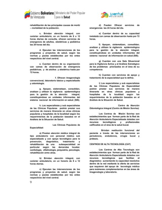 rehabilitación de las principales causas de morbi
– mortalidad de la población.
c. Brindan atención integral, con
carácter ambulatorio, en un horario de 8 a 12
horas diarias de consulta, ofrecen servicios de
emergencia de adultos, obstétricas y pediátrica
las 24 horas del día.
d. Ejecutan las intervenciones de los
programas y proyectos de salud, según las
normas y pautas establecidas por los entes
respectivos del nivel central.
e. Cuentan dentro de su organización
con camas de observación de emergencia
pediátricas, y de adultos y obstétrica hasta por
72 horas.
f. Ofrecen Imagenología
convencional, laboratorio básico y especializado
y odontología.
g. Apoyan, sistematizan, consolidan,
analizan y utilizan la vigilancia epidemiológica
para la gestión de la atención integral,
constituyéndose en unidades informantes del
sistema nacional de información en salud. (SIS).
h. Los especialistas y sub especialistas
de las Clínicas Populares podrán prestar sus
servicios de manera itinerante en otras clínicas
populares y hospitales de la localidad según los
requerimientos de la población basados en el
Análisis de la Situación de Salud.
Las Clínicas Populares de
Especialidad:
a) Prestan atención médica integral de
tipo ambulatorio con personal médico sub
especializado y con apoyo tecnológico para la
prevención, diagnóstico, tratamiento y
rehabilitación de una subespecialidad en
particular según las demandas locales:
cardiología, oftalmología, psiquiatría, psicología,
rehabilitación entre otras.
b) Brindan atención integral, con
carácter ambulatorio, en un horario de 8 a 12
horas diarias.
c) Ejecutan las intervenciones de los
programas y proyectos de salud, según las
normas y pautas establecidas por los entes
respectivos del nivel central.
d) Pueden Ofrecer servicios de
emergencias las 24 horas del día.
e) Cuentan dentro de su capacidad
instalada con camas de observación hasta por 72
horas.
f) Apoyan, sistematizan, consolidan,
analizan y utilizan la vigilancia epidemiológica
para la gestión de la atención integral,
constituyéndose en unidades informantes del
sistema nacional de información en salud (SIS).
g) Cuentan con una Sala Situacional
para la Vigilancia Activa y el Análisis Estratégico
de los problemas priorizados en el área de su
competencia
h) Cuentan con servicios de apoyo y
tratamiento de la especialidad que lo define.
i) Los especialistas y sub especialistas
de las Clínicas Populares de Especialidad
podrán prestar sus servicios de manera
itinerante en otras clínicas populares y
hospitales de la localidad según los
requerimientos de la población basados en el
Análisis de la Situación de Salud.
Centro de Atención
Odontológica Integral (Centro de Misión Sonrisa)
Los Centros de Misión Sonrisa son
establecimientos que forman parte de la Red de
Atención Ambulatoria Especializada dotadas con
recursos tecnológicos y profesionales
calificados en el área de la salud bucal.
Brindan restitución funcional del
paciente a través de las intervenciones en
periodoncia, endodoncia, cirugía bucal y
prótesis.
CENTROS DE ALTA TECNOLOGÍA (CAT)
Los Centros de Alta Tecnología son
establecimientos que forman parte de la Red de
Atención Ambulatoria Especializada dotados con
recursos tecnológicos que facilitan el
diagnóstico aumentando la capacidad resolutiva
dentro de la red mediante la oferta de servicios
que requieren del apoyo de tecnología médica
para exámenes complementarios en las áreas de
Imagenología y laboratorio.
9
 