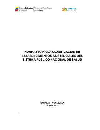 1
NORMAS PARA LA CLASIFICACIÓN DE
ESTABLECIMIENTOS ASISTENCIALES DEL
SISTEMA PÚBLICO NACIONAL DE SALUD
CARACAS – VENEZUELA
MAYO 2014
 