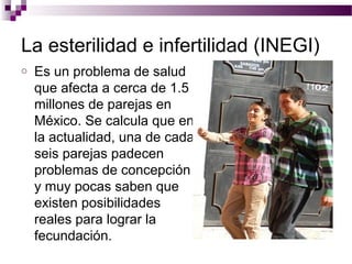 La esterilidad e infertilidad (INEGI)
o Es un problema de salud
que afecta a cerca de 1.5
millones de parejas en
México. Se calcula que en
la actualidad, una de cada
seis parejas padecen
problemas de concepción
y muy pocas saben que
existen posibilidades
reales para lograr la
fecundación.
 