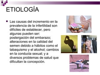 ETIOLOGÍA
 Las causas del incremento en la
prevalencia de la infertilidad son
difíciles de establecer, pero
algunas pueden ser:
postergación del embarazo;
alteraciones en la calidad del
semen debido a hábitos como el
tabaquismo y el alcohol; cambios
en la conducta sexual; y a
diversos problemas de salud que
dificultan la concepción.
 