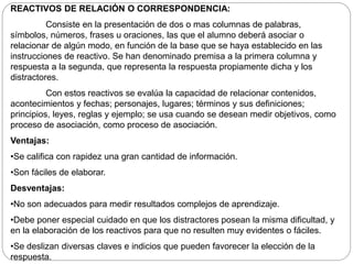 REACTIVOS DE RELACIÓN O CORRESPONDENCIA: 
Consiste en la presentación de dos o mas columnas de palabras, 
símbolos, números, frases u oraciones, las que el alumno deberá asociar o 
relacionar de algún modo, en función de la base que se haya establecido en las 
instrucciones de reactivo. Se han denominado premisa a la primera columna y 
respuesta a la segunda, que representa la respuesta propiamente dicha y los 
distractores. 
Con estos reactivos se evalúa la capacidad de relacionar contenidos, 
acontecimientos y fechas; personajes, lugares; términos y sus definiciones; 
principios, leyes, reglas y ejemplo; se usa cuando se desean medir objetivos, como 
proceso de asociación, como proceso de asociación. 
Ventajas: 
•Se califica con rapidez una gran cantidad de información. 
•Son fáciles de elaborar. 
Desventajas: 
•No son adecuados para medir resultados complejos de aprendizaje. 
•Debe poner especial cuidado en que los distractores posean la misma dificultad, y 
en la elaboración de los reactivos para que no resulten muy evidentes o fáciles. 
•Se deslizan diversas claves e indicios que pueden favorecer la elección de la 
respuesta. 
 