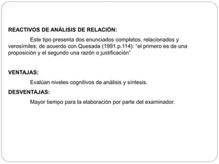 REACTIVOS DE ANÁLISIS DE RELACIÓN: 
Este tipo presenta dos enunciados completos, relacionados y 
verosímiles; de acuerdo con Quesada (1991.p.114): “el primero es de una 
proposición y el segundo una razón o justificación” 
VENTAJAS: 
Evalúan niveles cognitivos de análisis y síntesis. 
DESVENTAJAS: 
Mayor tiempo para la elaboración por parte del examinador. 
 