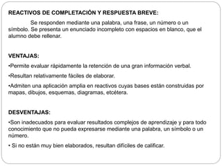 REACTIVOS DE COMPLETACIÓN Y RESPUESTA BREVE: 
Se responden mediante una palabra, una frase, un número o un 
símbolo. Se presenta un enunciado incompleto con espacios en blanco, que el 
alumno debe rellenar. 
VENTAJAS: 
•Permite evaluar rápidamente la retención de una gran información verbal. 
•Resultan relativamente fáciles de elaborar. 
•Admiten una aplicación amplia en reactivos cuyas bases están construidas por 
mapas, dibujos, esquemas, diagramas, etcétera. 
DESVENTAJAS: 
•Son inadecuados para evaluar resultados complejos de aprendizaje y para todo 
conocimiento que no pueda expresarse mediante una palabra, un símbolo o un 
número. 
• Si no están muy bien elaborados, resultan difíciles de calificar. 
 