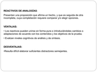 REACTIVOS DE ANALOGÍAS: 
Presentan una proposición que afirma un hecho, y que es seguida de otra 
incompleta, cuya completación requiere comparar y/o elegir opciones. 
VENTAJAS: 
• Los reactivos pueden unirse en forma pura o introduciéndoles cambios o 
adaptaciones de acuerdo con los contenidos y los objetivos de la prueba. 
• Evalúan niveles cognitivos de análisis y de síntesis. 
DESVENTAJAS: 
•Resulta difícil elaborar suficientes distractores semejantes. 
 
