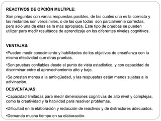 REACTIVOS DE OPCIÓN MULTIPLE: 
Son preguntas con varias respuestas posibles, de las cuales una es la correcta y 
las restantes son verosímiles, o de las que todas son parcialmente correctas, 
pero solo una de ellas es la mas apropiada. Este tipo de pruebas se pueden 
utilizar para medir resultados de aprendizaje en los diferentes niveles cognitivos. 
VENTAJAS: 
•Pueden medir conocimiento y habilidades de los objetivos de enseñanza con la 
misma efectividad que otras pruebas. 
•Son pruebas confiables desde el punto de vista estadístico, y con capacidad de 
discriminar entre el aprovechamiento alto y bajo. 
•Se prestan menos a la ambigüedad, y las respuestas están menos sujetas a la 
adivinación. 
DESVENTAJAS: 
•Capacidad limitadas para medir dimensiones cognitivas de alto nivel y complejas, 
como la creatividad y la habilidad para resolver problemas. 
•Dificultad en la elaboración y redacción de reactivos y de distractores adecuados. 
•Demanda mucho tiempo en su elaboración. 
 
