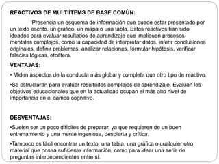 REACTIVOS DE MULTIÍTEMS DE BASE COMÚN: 
Presencia un esquema de información que puede estar presentado por 
un texto escrito, un gráfico, un mapa o una tabla. Estos reactivos han sido 
ideados para evaluar resultados de aprendizaje que impliquen procesos 
mentales complejos, como la capacidad de interpretar datos, inferir conclusiones 
originales, definir problemas, analizar relaciones, formular hipótesis, verificar 
falacias lógicas, etcétera. 
VENTAJAS: 
• Miden aspectos de la conducta más global y completa que otro tipo de reactivo. 
•Se estructuran para evaluar resultados complejos de aprendizaje. Evalúan los 
objetivos educacionales que en la actualidad ocupan el más alto nivel de 
importancia en el campo cognitivo. 
DESVENTAJAS: 
•Suelen ser un poco difíciles de preparar, ya que requieren de un buen 
entrenamiento y una mente ingeniosa, despierta y crítica. 
•Tampoco es fácil encontrar un texto, una tabla, una gráfica o cualquier otro 
material que posea suficiente información, como para idear una serie de 
preguntas interdependientes entre sí. 
 