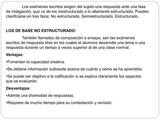 Los exámenes escritos exigen del sujeto una respuesta ante una fase 
de indagación, que va de los inestructurado a lo altamente estructurado. Pueden 
clasificarse en tres tipos: No estructurado, Semiestructurado, Estructurado. 
LOS DE BASE NO ESTRUCTURADO: 
También llamados de composición o ensayo, son las exámenes 
escritos de respuesta libre en los cuales el alumnos desarrolla una tema o una 
respuesta durante un tiempo a veces superior al de una clase normal. 
Ventajas: 
•Fomentan la capacidad creativa. 
•Se obtiene información suficiente acerca de cuánto y cómo se ha aprendido. 
•Se puede ser objetivo e la calificación si se explica claramente los aspectos 
que se evaluarán. 
Desventajas: 
•Admite una diversidad de respuestas. 
•Requiere de mucho tiempo para su contestación y revisión. 
 