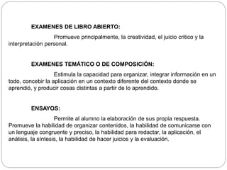 EXAMENES DE LIBRO ABIERTO: 
Promueve principalmente, la creatividad, el juicio critico y la 
interpretación personal. 
EXAMENES TEMÁTICO O DE COMPOSICIÓN: 
Estimula la capacidad para organizar, integrar información en un 
todo, concebir la aplicación en un contexto diferente del contexto donde se 
aprendió, y producir cosas distintas a partir de lo aprendido. 
ENSAYOS: 
Permite al alumno la elaboración de sus propia respuesta. 
Promueve la habilidad de organizar contenidos, la habilidad de comunicarse con 
un lenguaje congruente y preciso, la habilidad para redactar, la aplicación, el 
análisis, la síntesis, la habilidad de hacer juicios y la evaluación. 
 