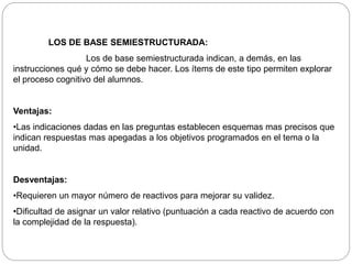 LOS DE BASE SEMIESTRUCTURADA: 
Los de base semiestructurada indican, a demás, en las 
instrucciones qué y cómo se debe hacer. Los ítems de este tipo permiten explorar 
el proceso cognitivo del alumnos. 
Ventajas: 
•Las indicaciones dadas en las preguntas establecen esquemas mas precisos que 
indican respuestas mas apegadas a los objetivos programados en el tema o la 
unidad. 
Desventajas: 
•Requieren un mayor número de reactivos para mejorar su validez. 
•Dificultad de asignar un valor relativo (puntuación a cada reactivo de acuerdo con 
la complejidad de la respuesta). 
 