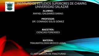 INSTITUTO DE ESTUDIOS SUPERIORES DE CHIAPAS
UNIVERSIDAD SALAZAR
ALUMNO:
RAFAEL GALDAMES SARAO
PROFESOR:
DR. CONRADO SOLÍS GÓMEZ
MAESTRÍA:
CIENCIAS FORENSES
MATERIA:
TRAUMATOLOGÍA MEDICO LEGAL
TITULO:
CLASIFICACIÓN DE FRACTURAS
 