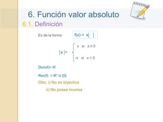 6. Función valor absoluto
6.1. Definición
Es de la forma: f(x) = x
x =
x si x ≥ 0
-x si x < 0
Obs: i) No es biyectiva
ii) No posee inversa
Dom(f)= IR
Rec(f) = IR+ U {0}
 