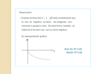 Dom (f)= IR+ U {0}
Observación:
• Cuando se tiene f(x) = – x , se está considerando que
la raíz es negativa, es decir , las imágenes son
menores o iguales a cero. De esta forma, también se
habla de la función raíz, con su rama negativa.
Rec(f)= IR- U {0}
Su representación gráfica:
y
x
 