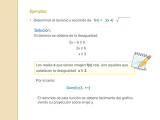Ejemplos:
1. Determinar el dominio y recorrido de f(x) = 2x -6
Solución:
El dominio se obtiene de la desigualdad:
2x – 6 ≥ 0
2x ≥ 6
x ≥ 3
Los reales x que tienen imagen f(x) real, son aquellos que
satisfacen la desigualdad x ≥ 3.
Por lo tanto:
Dom(f)=[3, +∞[
El recorrido de esta función se obtiene fácilmente del gráfico
viendo su proyección sobre el eje y.
 