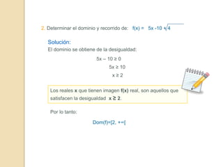 2. Determinar el dominio y recorrido de: f(x) = 5x -10 + 4
Solución:
El dominio se obtiene de la desigualdad:
5x – 10 ≥ 0
5x ≥ 10
x ≥ 2
Los reales x que tienen imagen f(x) real, son aquellos que
satisfacen la desigualdad x ≥ 2.
Por lo tanto:
Dom(f)=[2, +∞[
 