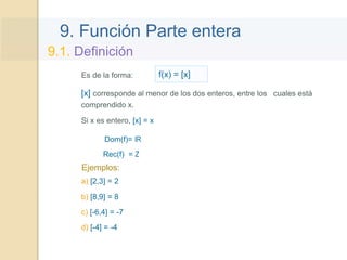 9. Función Parte entera
Es de la forma: f(x) = [x]
Ejemplos:
[x] corresponde al menor de los dos enteros, entre los cuales está
comprendido x.
a) [2,3] = 2
9.1. Definición
Si x es entero, [x] = x
b) [8,9] = 8
c) [-6,4] = -7
d) [-4] = -4
Dom(f)= IR
Rec(f) = Z
 