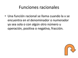 Funciones racionales
• Una función racional se llama cuando la x se
encuentra en el denominador o numerador
ya sea sola o con algún otro número u
operación, positiva o negativa, fracción.
 