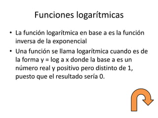 Funciones logarítmicas
• La función logarítmica en base a es la función
inversa de la exponencial
• Una función se llama logarítmica cuando es de
la forma y = log a x donde la base a es un
número real y positivo pero distinto de 1,
puesto que el resultado sería 0.
 