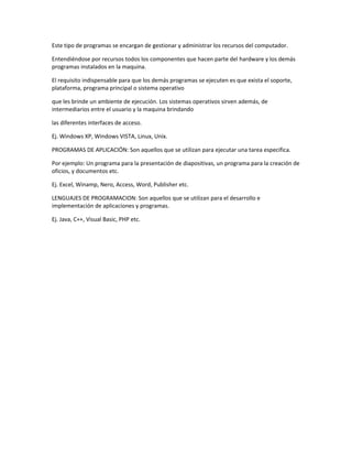 Este tipo de programas se encargan de gestionar y administrar los recursos del computador.
Entendiéndose por recursos todos los componentes que hacen parte del hardware y los demás
programas instalados en la maquina.
El requisito indispensable para que los demás programas se ejecuten es que exista el soporte,
plataforma, programa principal o sistema operativo
que les brinde un ambiente de ejecución. Los sistemas operativos sirven además, de
intermediarios entre el usuario y la maquina brindando
las diferentes interfaces de acceso.
Ej. Windows XP, Windows VISTA, Linux, Unix.
PROGRAMAS DE APLICACIÓN: Son aquellos que se utilizan para ejecutar una tarea especifica.
Por ejemplo: Un programa para la presentación de diapositivas, un programa para la creación de
oficios, y documentos etc.
Ej. Excel, Winamp, Nero, Access, Word, Publisher etc.
LENGUAJES DE PROGRAMACION: Son aquellos que se utilizan para el desarrollo e
implementación de aplicaciones y programas.
Ej. Java, C++, Visual Basic, PHP etc.
 