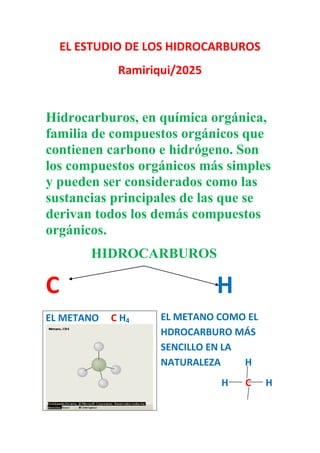 EL ESTUDIO DE LOS HIDROCARBUROS
Ramiriqui/2025
Hidrocarburos, en química orgánica,
familia de compuestos orgánicos que
contienen carbono e hidrógeno. Son
los compuestos orgánicos más simples
y pueden ser considerados como las
sustancias principales de las que se
derivan todos los demás compuestos
orgánicos.
HIDROCARBUROS
C H
EL METANO COMO EL
HDROCARBURO MÁS
SENCILLO EN LA
NATURALEZA H
H C H
EL METANO C H4
 