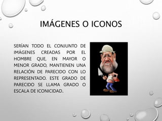 IMÁGENES O ICONOS
SERÍAN TODO EL CONJUNTO DE
IMÁGENES CREADAS POR EL
HOMBRE QUE, EN MAYOR O
MENOR GRADO, MANTIENEN UNA
RELACIÓN DE PARECIDO CON LO
REPRESENTADO. ESTE GRADO DE
PARECIDO SE LLAMA GRADO O
ESCALA DE ICONICIDAD.
 