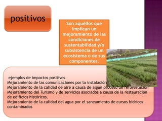 positivos

Son aquéllos que
implican un
mejoramiento de las
condiciones de
sustentabilidad y/o
subsistencia de un
ecosistema o de sus
componentes.

ejemplos de impactos positivos
Mejoramiento de las comunicaciones por la instalación de una autopista
Mejoramiento de la calidad de aire a causa de algún proceso de reforestación
Mejoramiento del Turismo y de servicios asociados a causa de la restauración
de edificios históricos.
Mejoramiento de la calidad del agua por el saneamiento de cursos hídricos
contaminados

 