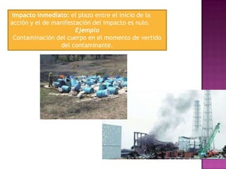 Impacto inmediato: el plazo entre el inicio de la
acción y el de manifestación del impacto es nulo.
Ejemplo
Contaminación del cuerpo en el momento de vertido
del contaminante.

 