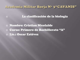           La clasificación de la biología

   Nombre: Cristian Nicolalde
   Curso: Primero de Bachillerato “A”
   Lic.: Oscar Estévez
 