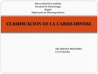 Universidad de Carabobo
            Facultad de Odontología
                     Bogiol
         Diplomado de Odontopediatria



CLASIFICACION DE LA CARIES DENTAL



                             OD. DAYANA MELENDEZ
                             C.I: 19.262.866
 