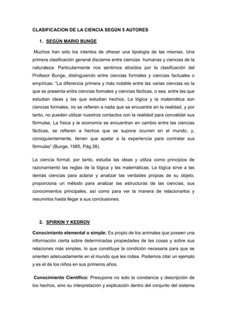 CLASIFICACION DE LA CIENCIA SEGÚN 5 AUTORES<br />SEGÚN MARIO BUNGE<br /> Muchos han sido los intentos de ofrecer una tipología de las mismas. Una primera clasificación general discierne entre ciencias  humanas y ciencias de la naturaleza. Particularmente nos sentimos atraídos por la clasificación del Profesor Bunge, distinguiendo entre ciencias formales y ciencias factuales o empíricas: “La diferencia primera y más notable entre las varias ciencias es la que se presenta entre ciencias formales y ciencias fácticas, o sea, entre las que estudian ideas y las que estudian hechos. La lógica y la matemática son ciencias formales, no se refieren a nada que se encuentre en la realidad, y por tanto, no pueden utilizar nuestros contactos con la realidad para convalidar sus fórmulas. La física y la economía se encuentran en cambio entre las ciencias fácticas, se refieren a hechos que se supone ocurren en el mundo, y, consiguientemente, tienen que apelar a la experiencia para contratar sus fórmulas” (Bunge, 1985, Pág.38).<br />La ciencia formal, por tanto, estudia las ideas y utiliza como principios de razonamiento las reglas de la lógica y las matemáticas. La lógica sirve a las demás ciencias para aclarar y analizar las verdades propias de su objeto, proporciona un método para analizar las estructuras de las ciencias, sus conocimientos principales, así como para ver la manera de relacionarlos y resumirlos hasta llegar a sus conclusiones.<br />SPIRKIN Y KEDROV<br />Conocimiento elemental o simple: Es propio de los animales que poseen una información cierta sobre determinadas propiedades de las cosas y sobre sus relaciones más simples, lo que constituye la condición necesaria para que se orienten adecuadamente en el mundo que les rodea. Podemos citar un ejemplo y es el de los niños en sus primeros años.<br /> Conocimiento Científico: Presupone no solo la constancia y descripción de los hechos, sino su interpretación y explicación dentro del conjunto del sistema general de conceptos de determinada ciencia. El conocimiento científico no sólo responde a la pregunta quot;
cómoquot;
, sino también porqué se realiza determinado acontecimiento.<br /> El conocimiento racional: Es aquel, de acuerdo a Bunge, que está constituido por conceptos, juicios y raciocinios, y no por imágenes, sensaciones, pautas de conductas, y que el científico al hacer sus operaciones parte de las ideas y con ellas concluye.<br />http://html.rincondelvago.com/ciencia-y-conocimiento_3.html<br />ARISTÓTELES<br />Se Basa en una ciencia fundamental, la filosofía primera (protofilosofìa), que estudia la realidad última y la esencia inalterable de las cosas. A esta ciencia se le llama hoy metafísica ya ella se encuentran subordinados 3 grupos de filosofías (ciencias) segundas: teoréticas o especulativa (matemática, física e historia natural); prácticas (la moral, la economía y la política); y poéticas (retórica, dialéctica y poética).<br />http://html.rincondelvago.com/ciencia-y-metodo-cientifico.html<br />FRANCIS BACON<br />Hizo una clasificación fundada en su teoría de las facultades del intelecto, que se resumen en tres principales: la imaginación, la memoria y la razón. De la imaginación deriva la historia (civil natural); de la imaginación deriva la poesía (narrativa, dramática y parabólica); y sobre la razón se funda la filosofía. Esta tiene un triple objeto: Dios, la naturaleza y el hombre. Y estas deriva la teología (estudia a Dios, a los ángeles y a los Demonios). La filosofía natural (metafísica, física y matemática) y la filosofía humana o antropología (medicina, psicología, lógica).<br />http://html.rincondelvago.com/ciencia-y-metodo-cientifico.html<br />AUGUSTO COMTE<br />Hizo una clasificación más compleja. Primero las dividió en auténticas e inauténticas. Las auténticas son las que presentan leyes y las inauténticas las que no las presentan. Las inauténticas son las ciencias concretas, o sea las que estudian hechos individuales, son esencialmente descriptivas. Y las auténticas son explicativas, y además abstractas porque buscan leyes.<br />Las ciencias auténticas se dividen en puras y aplicadas. El objeto de las puras es conocer las leyes en sí mismas y por sí mismas, independientemente de las aplicaciones teóricas y prácticas. Las aplicadas consideran a las leyes para hacerlas servir a una explicación o a la práctica. La clasificación de las ciencias debe tomar en cuenta solo las ciencias puras.<br />Entre las puras se encuentran las particulares y las generales. La clasificación debe tomar en cuenta solo las generales.<br />A su vez las ciencias generales se deben clasificar en relación con sus objetos, que son los fenómenos de la naturaleza. Estas ciencias generales son: la matemática, la astronomía, la física, la química, la biología y la sociología.<br />http://html.rincondelvago.com/ciencia-y-metodo-cientifico.html<br />LUDWIG WITTGENSTEIN<br />La filosofía (y la vida) de Ludwig Wittgenstein es sin duda interesante. En pocos filósofos podemos ver con tanta fuerza el afán por la sinceridad, la coherencia vital con la búsqueda de la verdad, por encima de todas las preocupaciones quot;
mundanasquot;
. Wittgenstein arriesgó su vida al entender que la filosofía nos compromete más allá de las reclamaciones de la vida cotidiana, social y profesional al uso. Pero todo ello desde una gran paradoja que dio lugar a un importante malentendido. Aceptó las tesis fundamentales del empirismo clásico: sólo es posible el conocimiento de lo que se ofrece a la percepción, de los hechos; el único conocimiento, la única forma legítima de conocimiento es la que corresponde a las ciencias empíricas, y nada más puede añadir la filosofía en relación a los hechos del mundo. Sobre este fondo que recela de la filosofía como discurso, añade Wittgenstein su idea de que los límites del conocimiento humano tienen que ver, bien con los límites que impone la lógica (primer Wittgenstein), bien con los del lenguaje corriente (segundo Wittgenstein). La paradoja y el malentendido sobrevienen cuando afirmamos que con esto ya se termina todo (así lo creyeron los filósofos neopositivistas, que intentarán acercar a Wittgenstein a sus tesis). Sin embargo, aquí comienza lo interesante: para Wittgenstein los hechos de los que nos habla la ciencia, el único decir con quot;
sentidoquot;
, se desenvuelven en un escenario del que también nos podemos y debemos ocupar: la estructura lógica del conjunto de hechos al que llamamos mundo, el sentido, lo místico; escenario que nos compromete vitalmente y es irrenunciable. La filosofía nos prepara y predispone para acogerlo con el silencio, pero no con el silencio del ignorar y menos aún del negar, sino con el callar consciente y voluntario, cómplice del misterio en el que ya nos complacemos con la belleza, ya nos sometemos al bien u quot;
oramosquot;
 ante lo sagrado.<br />“El yo filosófico no es el hombre, ni el cuerpo humano, ni tampoco el alma humana de la cual trata la psicología, sino el sujeto metafísico, el límite -no una parte del mundo.”<br />Ludwig Wittgenstein, Tractatus Logico-Philosophicus, 5.641<br />“¿Qué sé sobre Dios y la finalidad de la vida? Sé que este mundo existe. Que estoy situado en él como mi ojo en su campo visual. Que hay en él algo problemático que llamamos su sentido. Que ese sentido no radica en él, sino fuera de él. Que la vida es el mundo. Que mi voluntad penetra el mundo. Que mi voluntad es buena o mala. Qué bueno y malo dependen, por tanto, de algún modo del sentido de la vida. Que podemos llamar Dios al sentido de la vida, esto es, al sentido del mundo. Y conectar con ello la comparación de Dios con un padre. Pensar en el sentido de la vida es orar.”<br />http://www.e-torredebabel.com/Historia-de-la-filosofia/Filosofiacontemporanea/Wittgenstein/Principal-Wittgenstein.htm<br />Saludos<br />Yojan Carmona<br />ESCUELA (INGENIERIA DE SISTEMAS E INFORMATICA)<br />