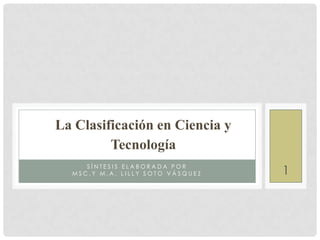 La Clasificación en Ciencia y
         Tecnología
     SÍNTESIS ELABORADA POR
  MSC.Y M.A. LILLY SOTO VÁSQUEZ   1
 