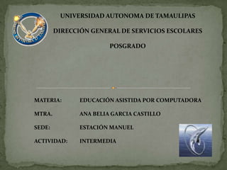 UNIVERSIDAD AUTONOMA DE TAMAULIPAS DIRECCIÓN GENERAL DE SERVICIOS ESCOLARES POSGRADO MATERIA:	EDUCACIÓN ASISTIDA POR COMPUTADORA MTRA. 		ANA BELIA GARCIA CASTILLO SEDE:		ESTACIÓN MANUEL ACTIVIDAD:	INTERMEDIA 