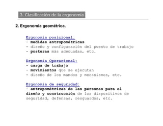 3. Clasificación de la ergonomía

2. Ergonomía geométrica.

     Ergonomía posicional:
     - medidas antropométricas
     - diseño y configuración del puesto de trabajo
     - posturas más adecuadas, etc.

     Ergonomía Operacional:
     - carga de trabajo
     - movimientos que se ejecutan
     - diseño de los mandos y mecanismos, etc.

     Ergonomía de seguridad:
     - antropométricas de las personas para el
     diseño y construcción de los dispositivos de
     seguridad, defensas, resguardos, etc.
 